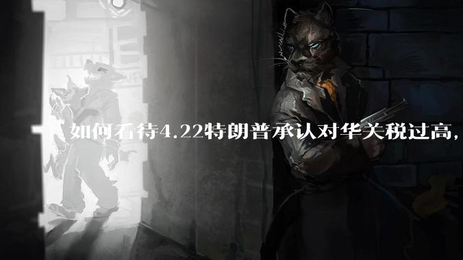 如何看待4.22特朗普承认对华关税过高，将降低关税？
