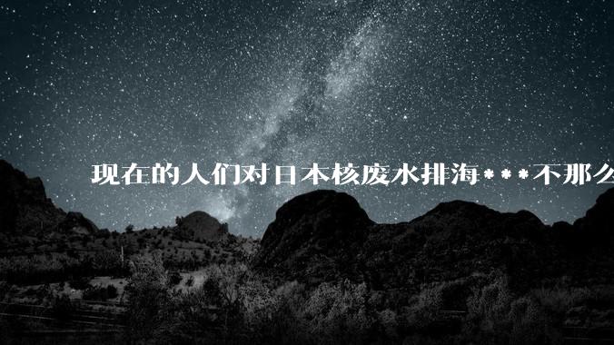 现在的人们对日本核废水排海***不那么关注了为什么？