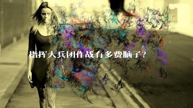 指挥大兵团作战有多费脑子？