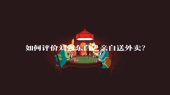 如何评价刘强东自己亲自送外卖？